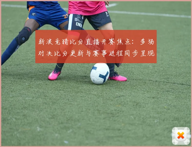新浪竞猜比分直播开赛焦点：多场对决比分更新与赛事进程同步呈现