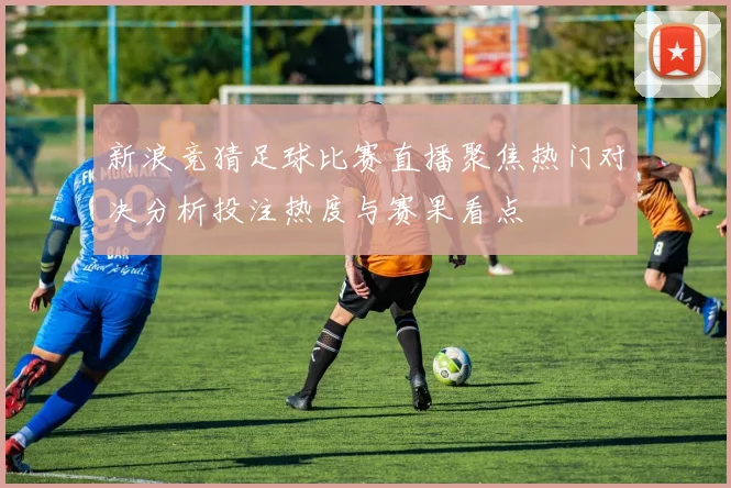 新浪竞猜足球比赛直播聚焦热门对决分析投注热度与赛果看点