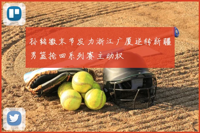 孙铭徽末节发力浙江广厦逆转新疆男篮抢回系列赛主动权